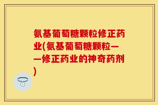 氨基葡萄糖颗粒修正药业(氨基葡萄糖颗粒——修正药业的神奇药剂)-第1张图片-关节保镖