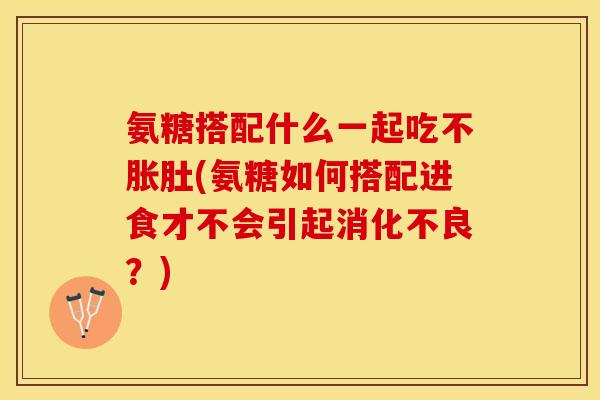 氨糖搭配什么一起吃不胀肚(氨糖如何搭配进食才不会引起消化不良？)-第1张图片-关节保镖