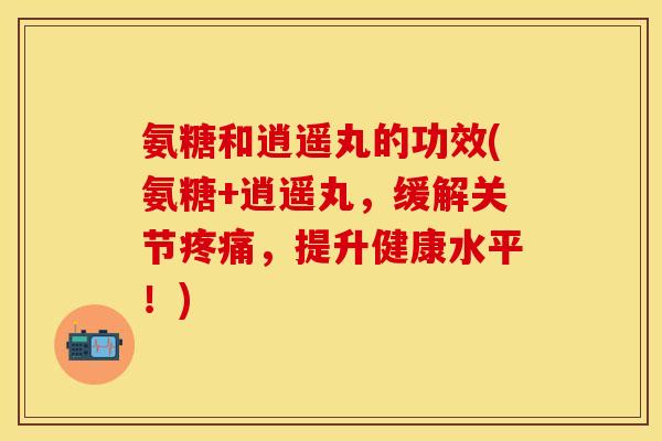 氨糖和逍遥丸的功效(氨糖+逍遥丸，缓解关节疼痛，提升健康水平！)-第1张图片-关节保镖