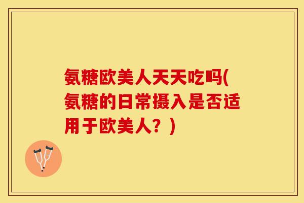 氨糖欧美人天天吃吗(氨糖的日常摄入是否适用于欧美人？)-第1张图片-关节保镖