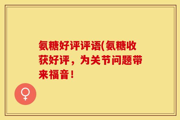 氨糖好评评语(氨糖收获好评，为关节问题带来福音！-第1张图片-关节保镖