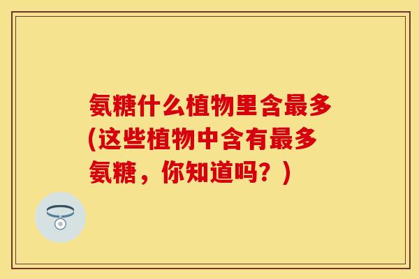氨糖什么植物里含最多(这些植物中含有最多氨糖，你知道吗？)