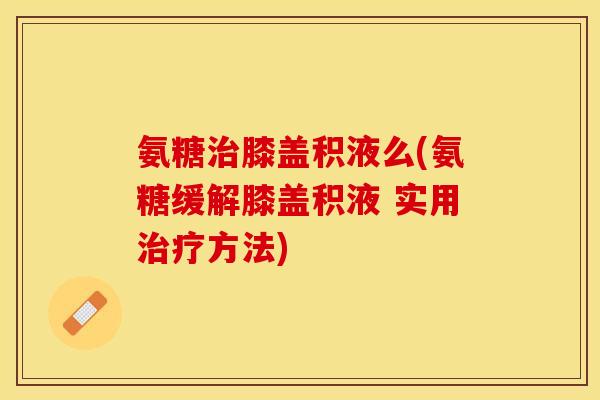 氨糖治膝盖积液么(氨糖缓解膝盖积液 实用治疗方法)