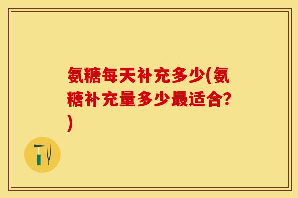 氨糖每天补充多少(氨糖补充量多少最适合？)