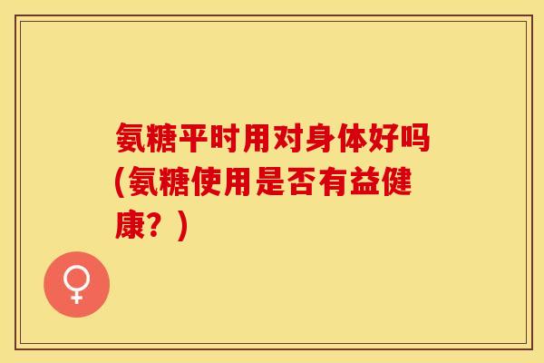 氨糖平时用对身体好吗(氨糖使用是否有益健康？)