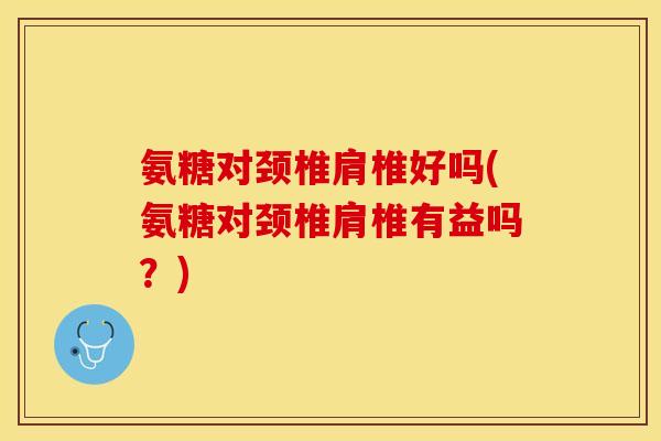 氨糖对颈椎肩椎好吗(氨糖对颈椎肩椎有益吗？)