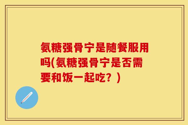 氨糖强骨宁是随餐服用吗(氨糖强骨宁是否需要和饭一起吃？)