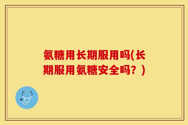 氨糖用长期服用吗(长期服用氨糖安全吗？)