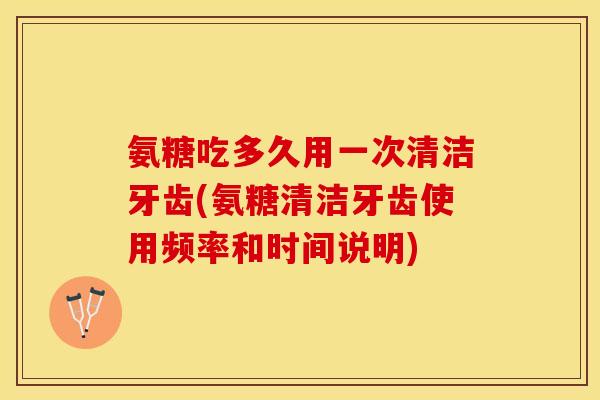 氨糖吃多久用一次清洁牙齿(氨糖清洁牙齿使用频率和时间说明)