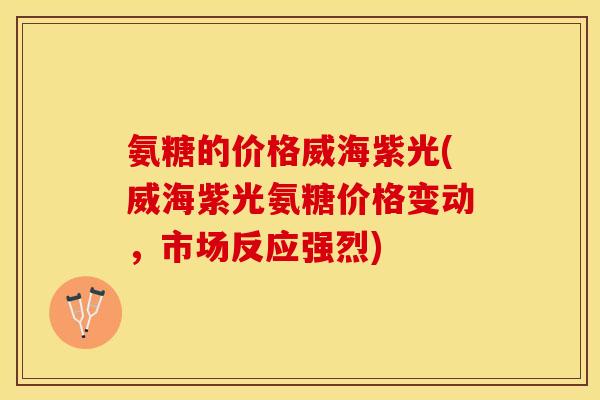 氨糖的价格威海紫光(威海紫光氨糖价格变动，市场反应强烈)-第1张图片-关节保镖