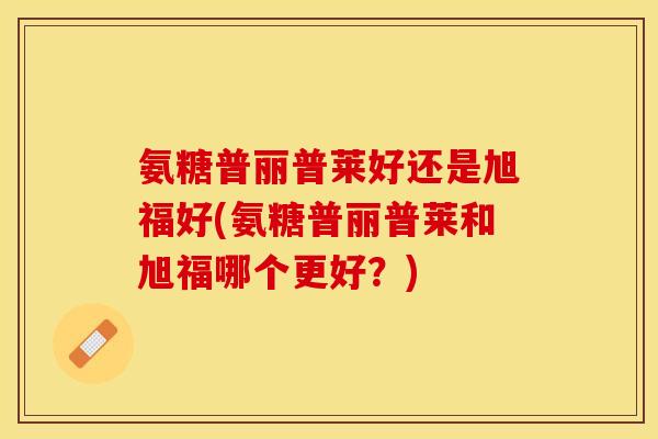 氨糖普丽普莱好还是旭福好(氨糖普丽普莱和旭福哪个更好？)-第1张图片-关节保镖