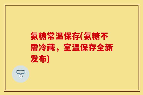 氨糖常温保存(氨糖不需冷藏，室温保存全新发布)-第1张图片-关节保镖