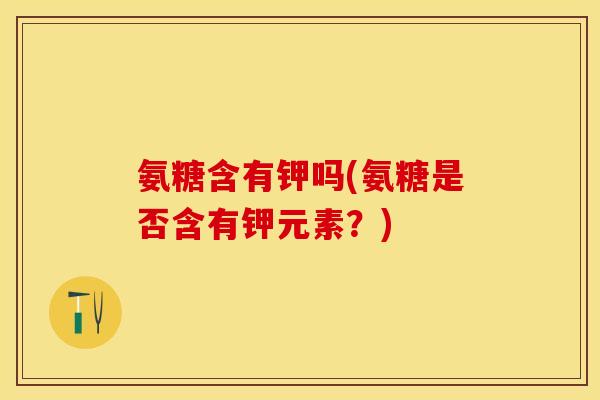 氨糖含有钾吗(氨糖是否含有钾元素？)-第1张图片-关节保镖