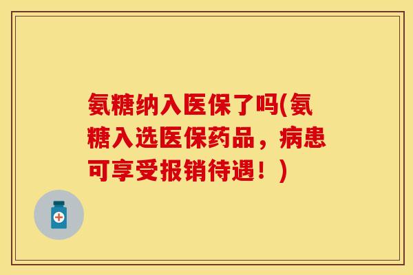 氨糖纳入医保了吗(氨糖入选医保药品，病患可享受报销待遇！)-第1张图片-关节保镖