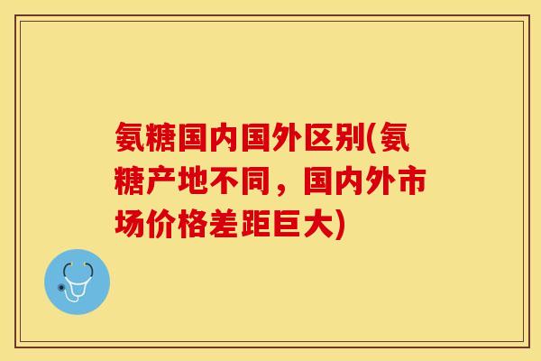 氨糖国内国外区别(氨糖产地不同，国内外市场价格差距巨大)-第1张图片-关节保镖