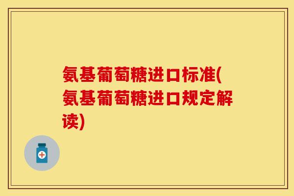 氨基葡萄糖进口标准(氨基葡萄糖进口规定解读)-第1张图片-关节保镖