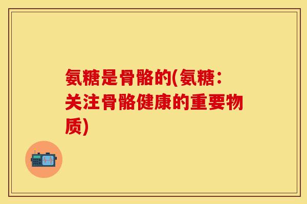 氨糖是骨骼的(氨糖：关注骨骼健康的重要物质)