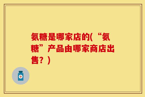 氨糖是哪家店的(“氨糖”产品由哪家商店出售？)