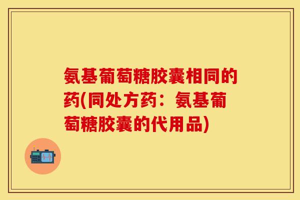 氨基葡萄糖胶囊相同的药(同处方药：氨基葡萄糖胶囊的代用品)-第1张图片-关节保镖