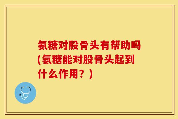 氨糖对股骨头有帮助吗(氨糖能对股骨头起到什么作用？)-第1张图片-关节保镖