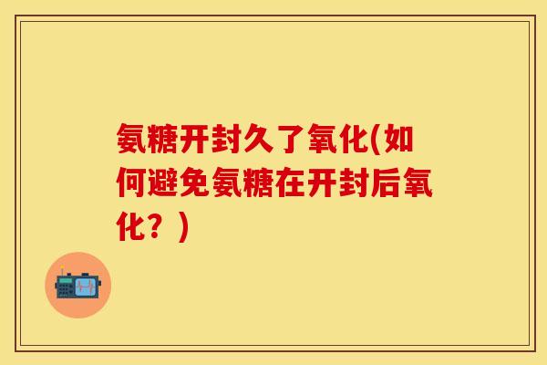 氨糖开封久了氧化(如何避免氨糖在开封后氧化？)-第1张图片-关节保镖