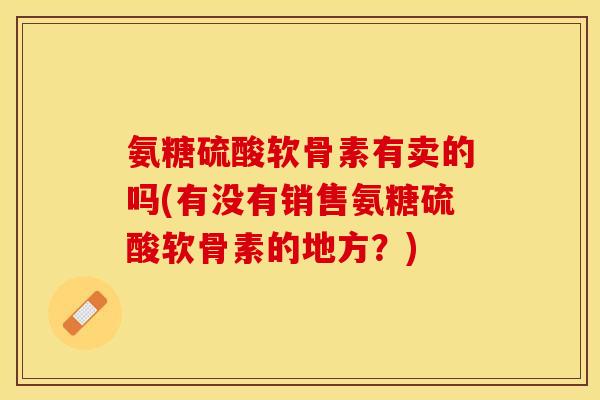 氨糖硫酸软骨素有卖的吗(有没有销售氨糖硫酸软骨素的地方？)