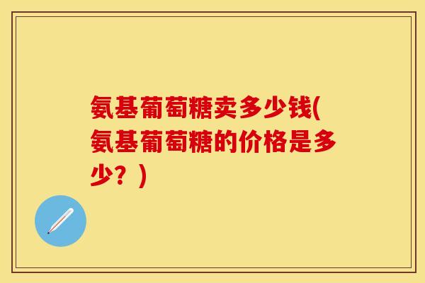 氨基葡萄糖卖多少钱(氨基葡萄糖的价格是多少？)