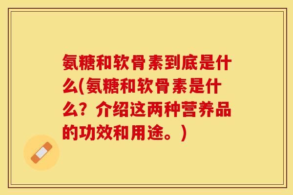 氨糖和软骨素到底是什么(氨糖和软骨素是什么？介绍这两种营养品的功效和用途。)