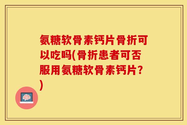 氨糖软骨素钙片骨折可以吃吗(骨折患者可否服用氨糖软骨素钙片？)-第1张图片-关节保镖