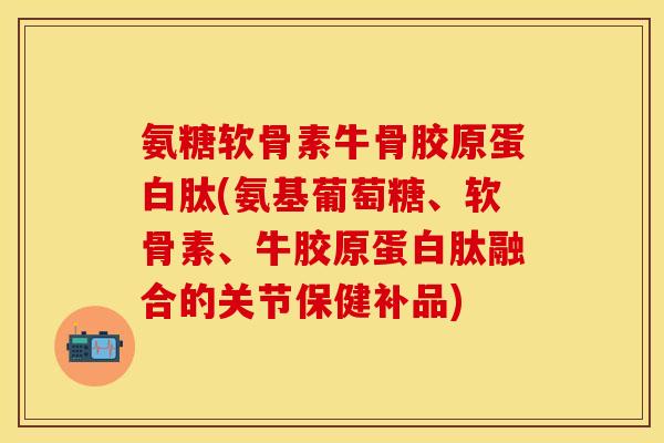 氨糖软骨素牛骨胶原蛋白肽(氨基葡萄糖、软骨素、牛胶原蛋白肽融合的关节保健补品)-第1张图片-关节保镖