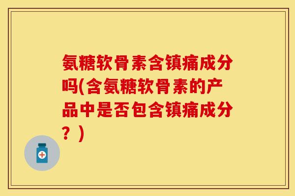 氨糖软骨素含镇痛成分吗(含氨糖软骨素的产品中是否包含镇痛成分？)-第1张图片-关节保镖