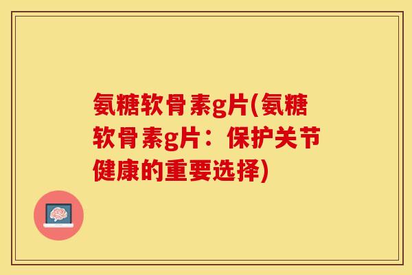 氨糖软骨素g片(氨糖软骨素g片：保护关节健康的重要选择)-第1张图片-关节保镖