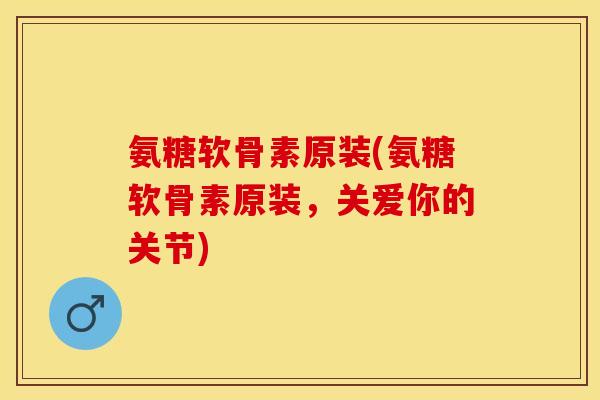氨糖软骨素原装(氨糖软骨素原装，关爱你的关节)-第1张图片-关节保镖