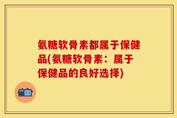 氨糖软骨素都属于保健品(氨糖软骨素：属于保健品的良好选择)-第1张图片-关节保镖