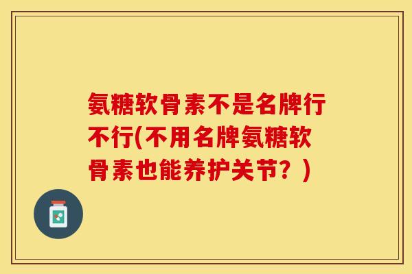 氨糖软骨素不是名牌行不行(不用名牌氨糖软骨素也能养护关节？)-第1张图片-关节保镖