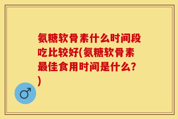 氨糖软骨素什么时间段吃比较好(氨糖软骨素最佳食用时间是什么？)-第1张图片-关节保镖