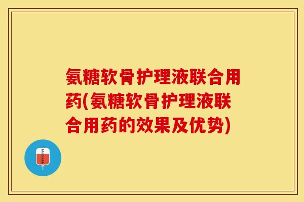 氨糖软骨护理液联合用药(氨糖软骨护理液联合用药的效果及优势)-第1张图片-关节保镖