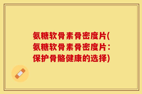 氨糖软骨素骨密度片(氨糖软骨素骨密度片：保护骨骼健康的选择)-第1张图片-关节保镖
