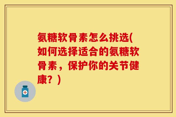 氨糖软骨素怎么挑选(如何选择适合的氨糖软骨素，保护你的关节健康？)-第1张图片-关节保镖
