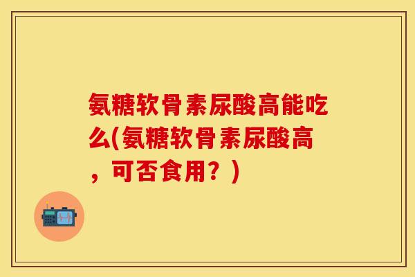 氨糖软骨素尿酸高能吃么(氨糖软骨素尿酸高，可否食用？)-第1张图片-关节保镖