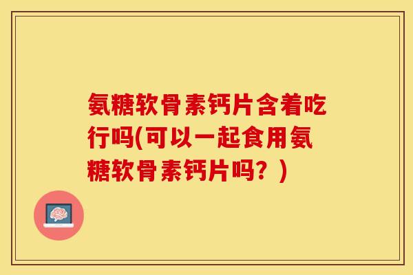 氨糖软骨素钙片含着吃行吗(可以一起食用氨糖软骨素钙片吗？)-第1张图片-关节保镖