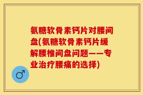 氨糖软骨素钙片对腰间盘(氨糖软骨素钙片缓解腰椎间盘问题——专业治疗腰痛的选择)-第1张图片-关节保镖