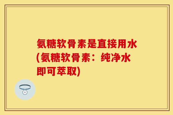 氨糖软骨素是直接用水(氨糖软骨素：纯净水即可萃取)-第1张图片-关节保镖