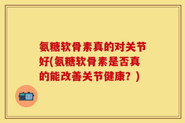 氨糖软骨素真的对关节好(氨糖软骨素是否真的能改善关节健康？)-第1张图片-关节保镖