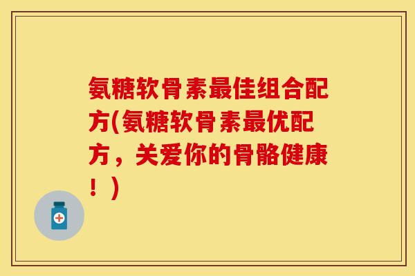 氨糖软骨素最佳组合配方(氨糖软骨素最优配方，关爱你的骨骼健康！)-第1张图片-关节保镖