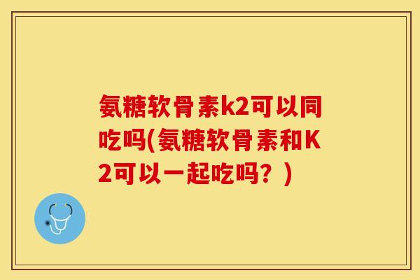 氨糖软骨素k2可以同吃吗(氨糖软骨素和K2可以一起吃吗？)-第1张图片-关节保镖