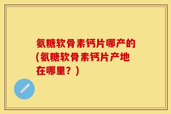 氨糖软骨素钙片哪产的(氨糖软骨素钙片产地在哪里？)-第1张图片-关节保镖