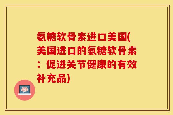 氨糖软骨素进口美国(美国进口的氨糖软骨素：促进关节健康的有效补充品)-第1张图片-关节保镖
