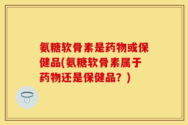 氨糖软骨素是药物或保健品(氨糖软骨素属于药物还是保健品？)-第1张图片-关节保镖