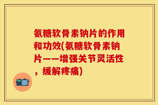 氨糖软骨素钠片的作用和功效(氨糖软骨素钠片——增强关节灵活性，缓解疼痛)-第1张图片-关节保镖
